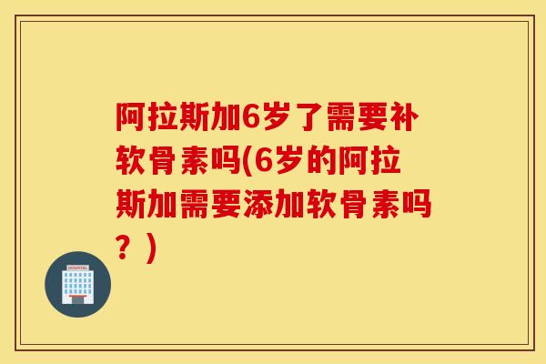 阿拉斯加6岁了需要补软骨素吗(6岁的阿拉斯加需要添加软骨素吗?) 阿拉斯加6岁了需要补软骨素吗(6岁的阿拉斯加需要添加软骨素吗?)
