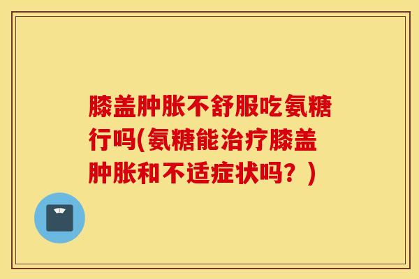 膝盖不舒服吃氨糖行吗(氨糖能膝盖和不适症状吗？)