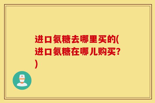 进口氨糖去哪里买的(进口氨糖在哪儿购买？)