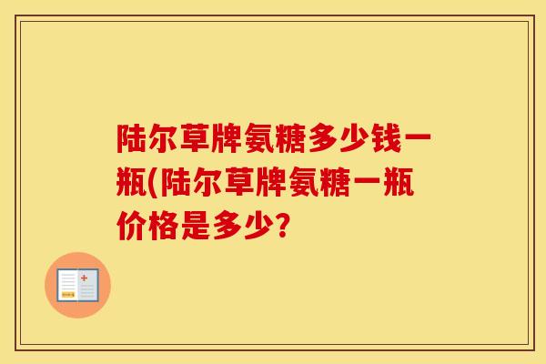 陆尔草牌氨糖多少钱一瓶(陆尔草牌氨糖一瓶价格是多少？