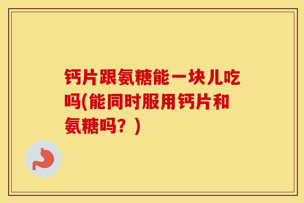 钙片跟氨糖能一块儿吃吗(能同时服用钙片和氨糖吗?) 钙片跟氨糖能一块儿吃吗(能同时服用钙片和氨糖吗?)