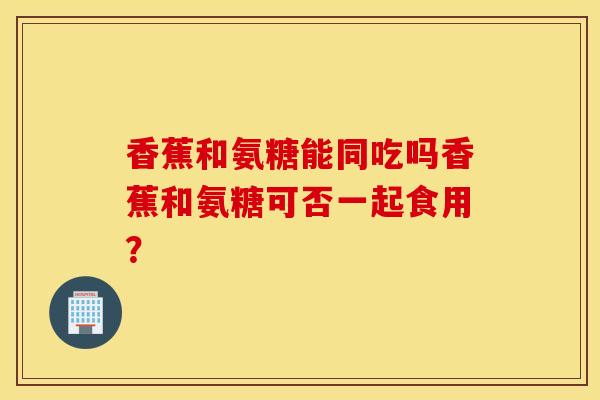 香蕉和氨糖能同吃吗香蕉和氨糖可否一起食用? 香蕉和氨糖能同吃吗香蕉和氨糖可否一起食用?