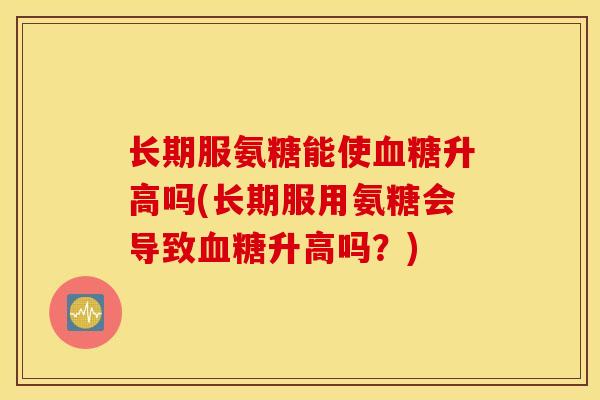 长期服氨糖能使升高吗(长期服用氨糖会导致升高吗?) 长期服氨糖能使升高吗(长期服用氨糖会导致升高吗?)