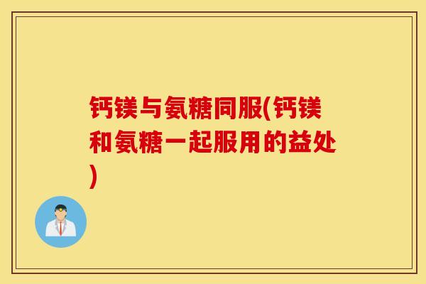 钙镁与氨糖同服(钙镁和氨糖一起服用的益处) 钙镁与氨糖同服(钙镁和氨糖一起服用的益处)