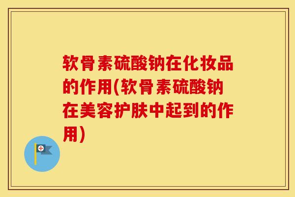 软骨素硫酸钠在化妆品的作用(软骨素硫酸钠在美容护肤中起到的作用)