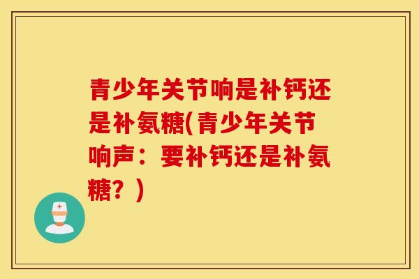 青少年关节响是补钙还是补氨糖(青少年关节响声:要补钙还是补氨糖?) 青少年关节响是补钙还是补氨糖(青少年关节响声:要补钙还是补氨糖?)