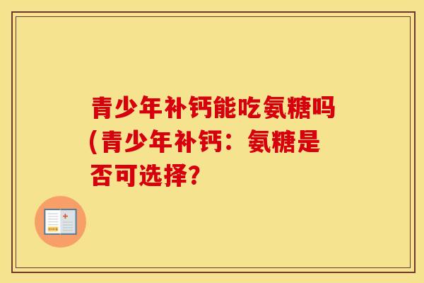 青少年补钙能吃氨糖吗(青少年补钙:氨糖是否可选择? 青少年补钙能吃氨糖吗(青少年补钙:氨糖是否可选择?