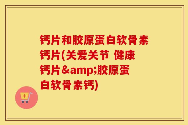 钙片和胶原蛋白软骨素钙片(关爱关节 健康钙片&胶原蛋白软骨素钙)