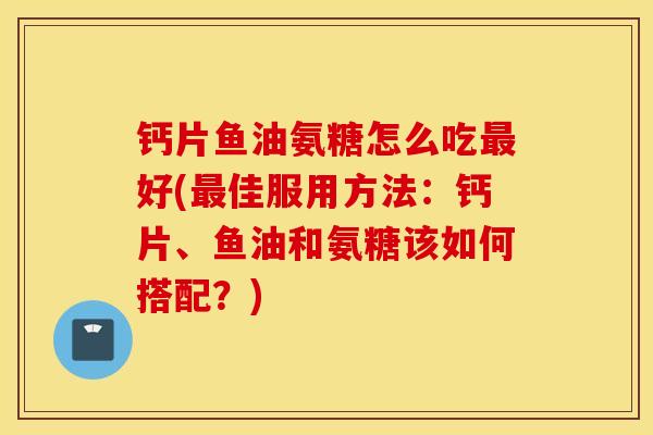 钙片鱼油氨糖怎么吃好(佳服用方法:钙片、鱼油和氨糖该如何搭配?) 钙片鱼油氨糖怎么吃好(佳服用方法:钙片、鱼油和氨糖该如何搭配?)