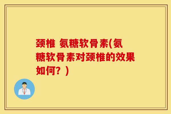 颈椎 氨糖软骨素(氨糖软骨素对颈椎的效果如何?) 颈椎 氨糖软骨素(氨糖软骨素对颈椎的效果如何?)