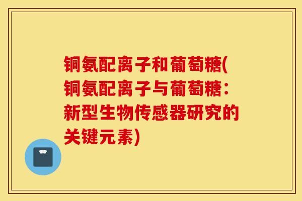 铜氨配离子和葡萄糖(铜氨配离子与葡萄糖:新型生物传感器研究的关键元素) 铜氨配离子和葡萄糖(铜氨配离子与葡萄糖:新型生物传感器研究的关键元素)