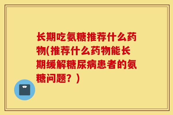 长期吃氨糖推荐什么(推荐什么能长期缓解患者的氨糖问题？)