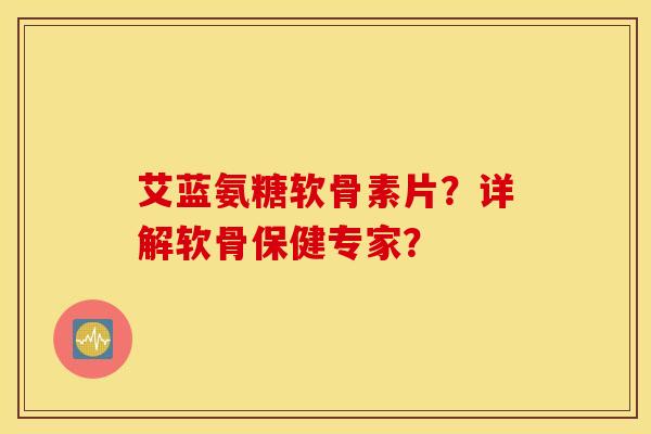 艾蓝氨糖软骨素片？详解软骨保健专家？