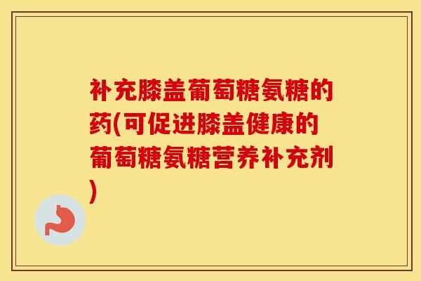 补充膝盖葡萄糖氨糖的药(可促进膝盖健康的葡萄糖氨糖营养补充剂) 补充膝盖葡萄糖氨糖的药(可促进膝盖健康的葡萄糖氨糖营养补充剂)