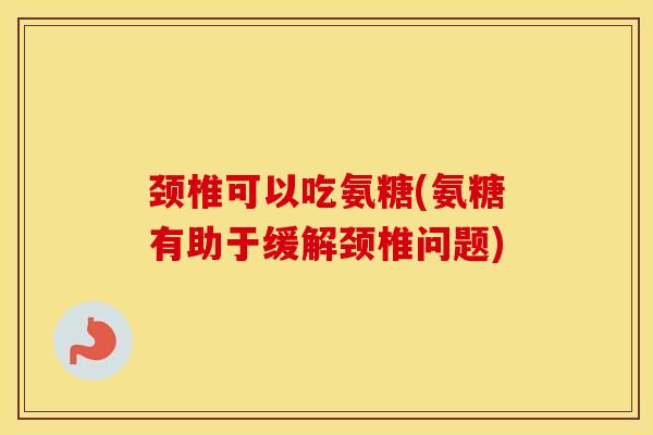颈椎可以吃氨糖(氨糖有助于缓解颈椎问题)