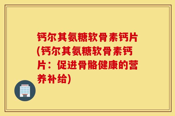 钙尔其氨糖软骨素钙片(钙尔其氨糖软骨素钙片:促进骨骼健康的营养补给) 钙尔其氨糖软骨素钙片(钙尔其氨糖软骨素钙片:促进骨骼健康的营养补给)