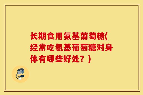 长期食用氨基葡萄糖(经常吃氨基葡萄糖对身体有哪些好处?) 长期食用氨基葡萄糖(经常吃氨基葡萄糖对身体有哪些好处?)