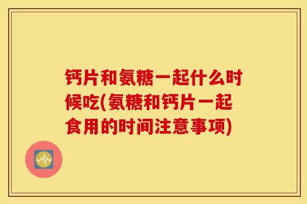钙片和氨糖一起什么时候吃(氨糖和钙片一起食用的时间注意事项)