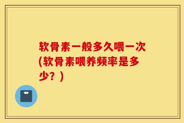 软骨素一般多久喂一次(软骨素喂养频率是多少？)
