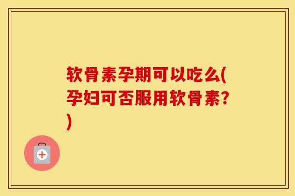 软骨素孕期可以吃么(孕妇可否服用软骨素？)
