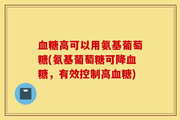 高可以用氨基葡萄糖(氨基葡萄糖可降,有效控制高) 高可以用氨基葡萄糖(氨基葡萄糖可降,有效控制高)