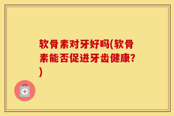 软骨素对牙好吗(软骨素能否促进牙齿健康?) 软骨素对牙好吗(软骨素能否促进牙齿健康?)