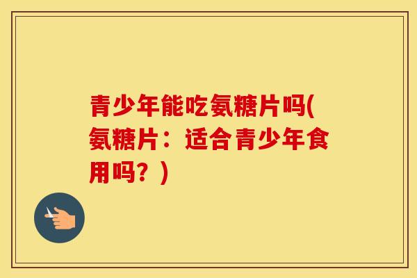 青少年能吃氨糖片吗(氨糖片:适合青少年食用吗?) 青少年能吃氨糖片吗(氨糖片:适合青少年食用吗?)