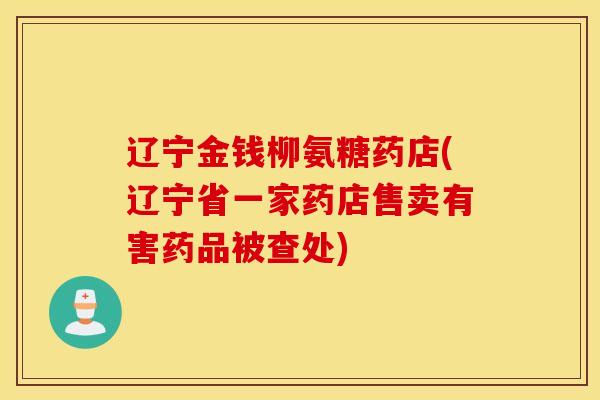 辽宁金钱柳氨糖药店(辽宁省一家药店售卖有害药品被查处) 辽宁金钱柳氨糖药店(辽宁省一家药店售卖有害药品被查处)