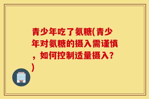 青少年吃了氨糖(青少年对氨糖的摄入需谨慎,如何控制适量摄入?) 青少年吃了氨糖(青少年对氨糖的摄入需谨慎,如何控制适量摄入?)