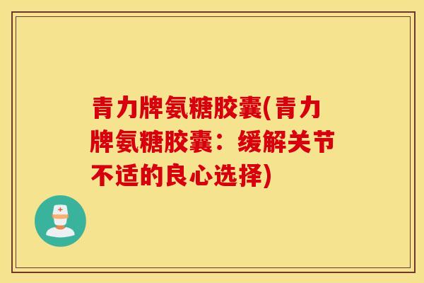 青力牌氨糖胶囊(青力牌氨糖胶囊:缓解关节不适的良心选择) 青力牌氨糖胶囊(青力牌氨糖胶囊:缓解关节不适的良心选择)