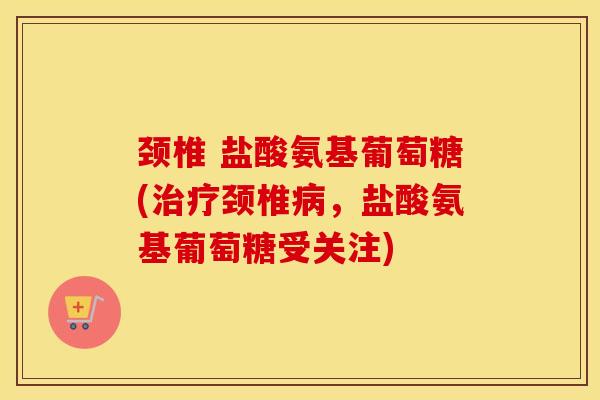颈椎 盐酸氨基葡萄糖(颈椎，盐酸氨基葡萄糖受关注)