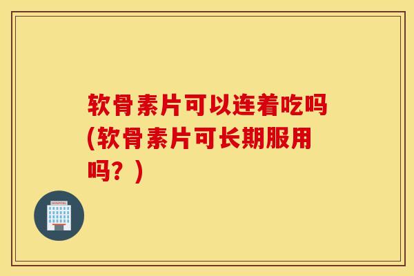 软骨素片可以连着吃吗(软骨素片可长期服用吗?) 软骨素片可以连着吃吗(软骨素片可长期服用吗?)