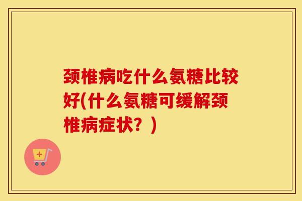颈椎吃什么氨糖比较好(什么氨糖可缓解颈椎症状?) 颈椎吃什么氨糖比较好(什么氨糖可缓解颈椎症状?)