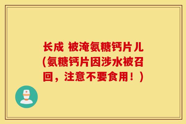长成 被淹氨糖钙片儿(氨糖钙片因涉水被召回，注意不要食用！)