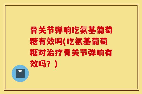 骨关节弹响吃氨基葡萄糖有效吗(吃氨基葡萄糖对骨关节弹响有效吗？)