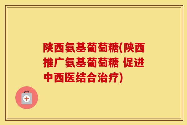 陕西氨基葡萄糖(陕西推广氨基葡萄糖 促进中西医结合)