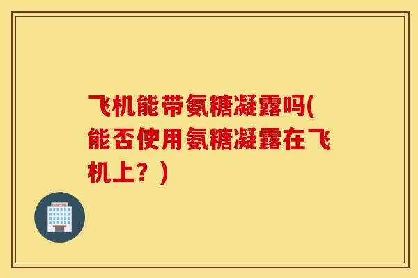 飞机能带氨糖凝露吗(能否使用氨糖凝露在飞机上?) 飞机能带氨糖凝露吗(能否使用氨糖凝露在飞机上?)