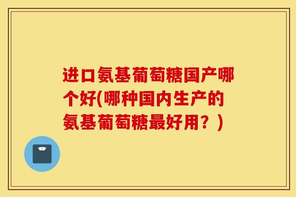 进口氨基葡萄糖国产哪个好(哪种国内生产的氨基葡萄糖好用？)