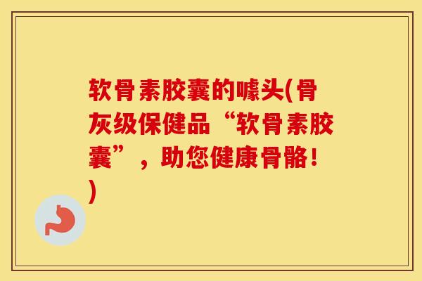 软骨素胶囊的噱头(骨灰级保健品“软骨素胶囊”，助您健康骨骼！)