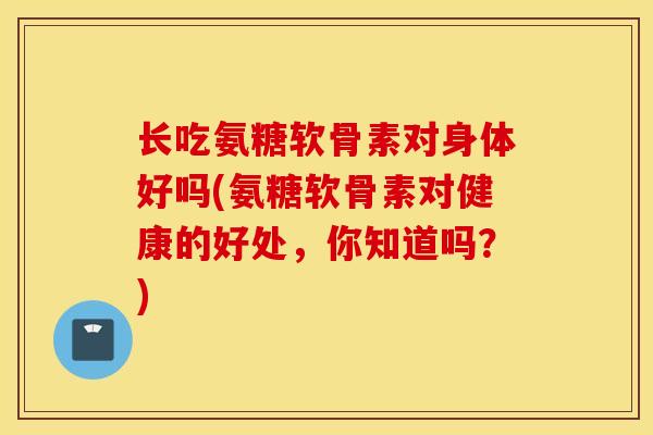 长吃氨糖软骨素对身体好吗(氨糖软骨素对健康的好处，你知道吗？)