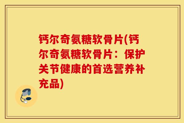 钙尔奇氨糖软骨片(钙尔奇氨糖软骨片：保护关节健康的首选营养补充品)