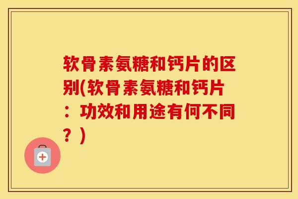 软骨素氨糖和钙片的区别(软骨素氨糖和钙片：功效和用途有何不同？)