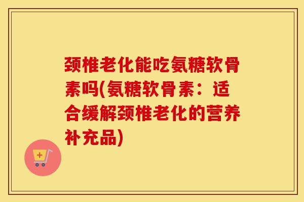 颈椎老化能吃氨糖软骨素吗(氨糖软骨素：适合缓解颈椎老化的营养补充品)