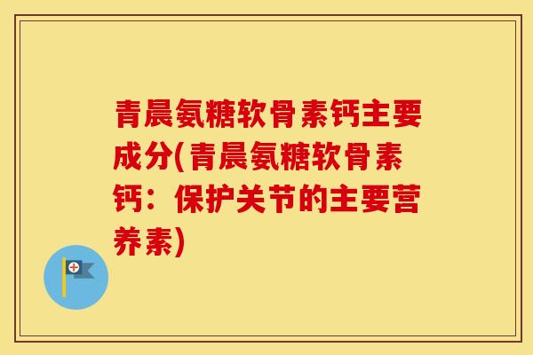 青晨氨糖软骨素钙主要成分(青晨氨糖软骨素钙:保护关节的主要营养素) 青晨氨糖软骨素钙主要成分(青晨氨糖软骨素钙:保护关节的主要营养素)