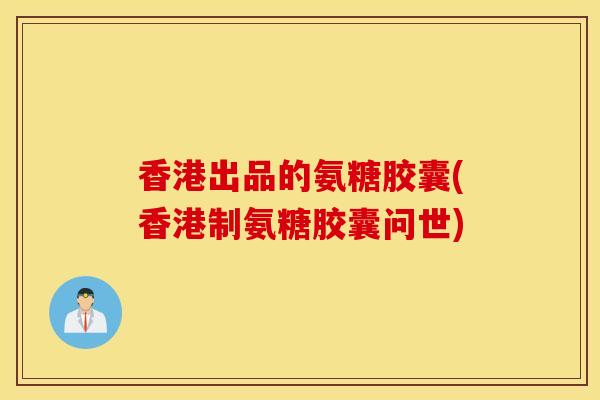 香港出品的氨糖胶囊(香港制氨糖胶囊问世) 香港出品的氨糖胶囊(香港制氨糖胶囊问世)