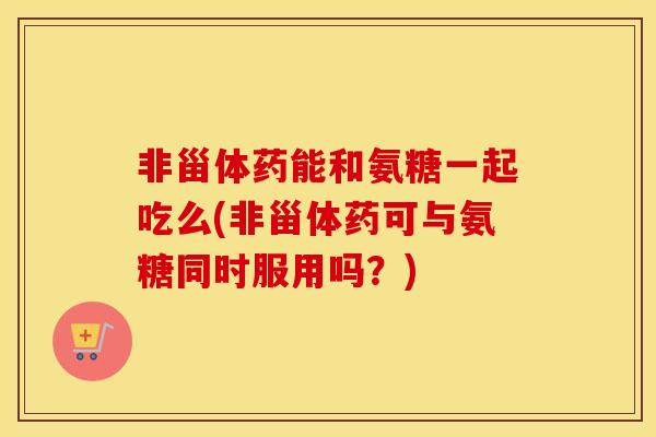 非甾体药能和氨糖一起吃么(非甾体药可与氨糖同时服用吗?) 非甾体药能和氨糖一起吃么(非甾体药可与氨糖同时服用吗?)