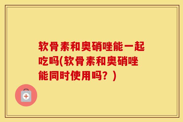 软骨素和奥硝唑能一起吃吗(软骨素和奥硝唑能同时使用吗?) 软骨素和奥硝唑能一起吃吗(软骨素和奥硝唑能同时使用吗?)