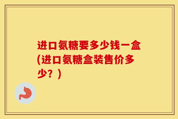 进口氨糖要多少钱一盒(进口氨糖盒装售价多少?) 进口氨糖要多少钱一盒(进口氨糖盒装售价多少?)