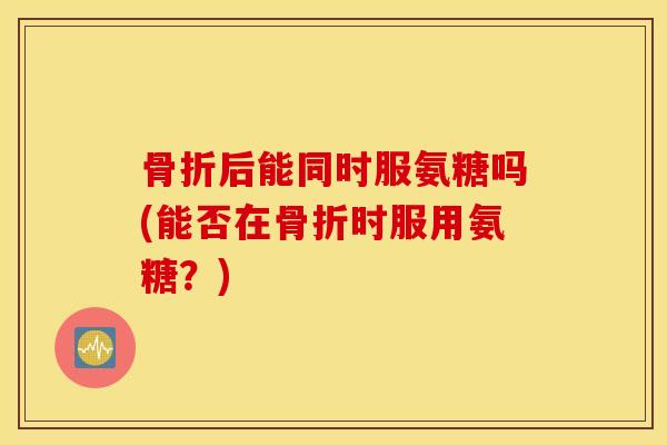 后能同时服氨糖吗(能否在时服用氨糖？)