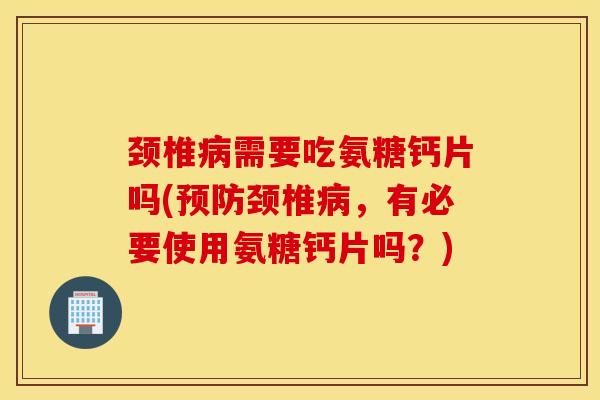 颈椎需要吃氨糖钙片吗(颈椎，有必要使用氨糖钙片吗？)